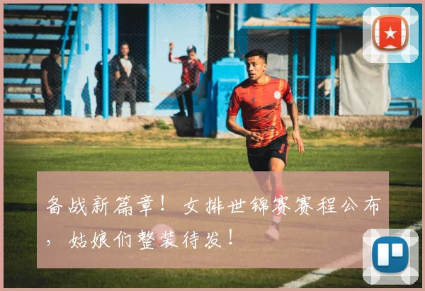 备战新篇章！女排世锦赛赛程公布，姑娘们整装待发！