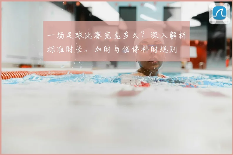 一场足球比赛究竟多久？深入解析标准时长、加时与伤停补时规则