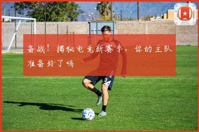 备战！揭秘电竞新赛季，你的主队准备好了吗