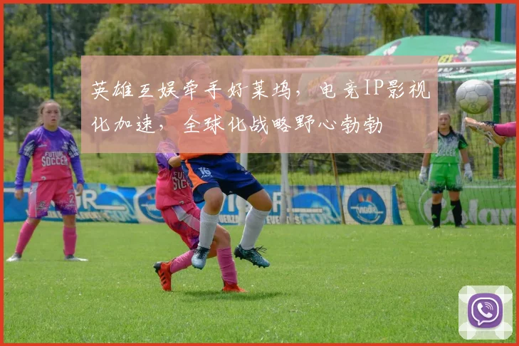英雄互娱牵手好莱坞,电竞IP影视化加速,全球化战略野心勃勃