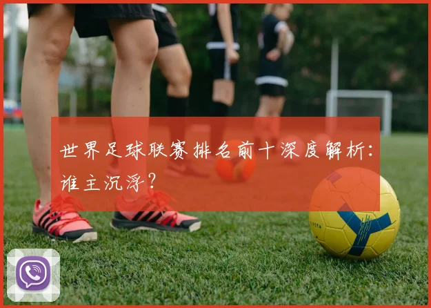 世界足球联赛排名前十深度解析：谁主沉浮？